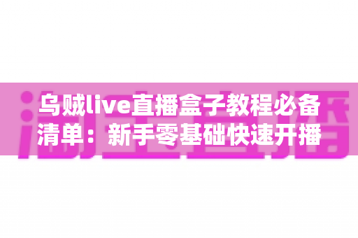 乌贼live直播盒子教程必备清单:新手零基础快速开播全攻略 乌贼live直播盒子教程必备清单:新手零基础快速开播全攻略