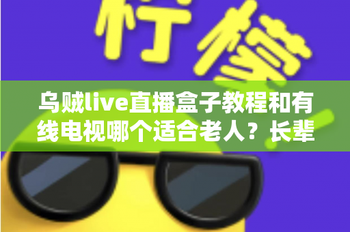 乌贼live直播盒子教程和有线电视哪个适合老人?长辈家庭观影方案全面对比指南 乌贼live直播盒子教程和有线电视哪个适合老人?长辈家庭观影方案全面对比指南
