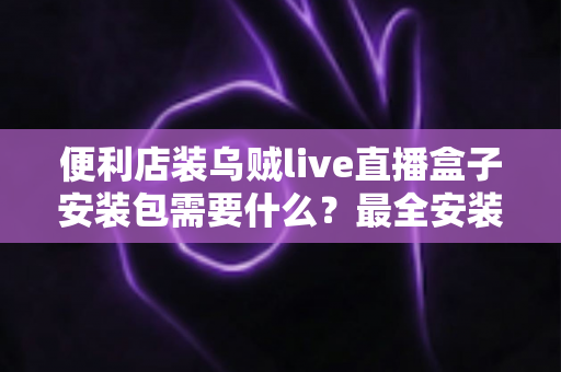 便利店装乌贼live直播盒子安装包需要什么？最全安装条件与步骤指南一文读懂