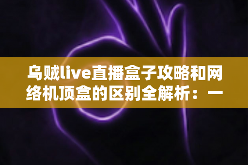 乌贼live直播盒子攻略和网络机顶盒的区别全解析:一文读懂如何选择适合你的大屏观影方案 乌贼live直播盒子攻略和网络机顶盒的区别全解析:一文读懂如何选择适合你的大屏观影方案