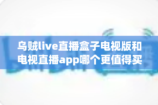 乌贼live直播盒子电视版和电视直播app哪个更值得买?2025年家庭观影选购终极指南 乌贼live直播盒子电视版和电视直播app哪个更值得买?2025年家庭观影选购终极指南