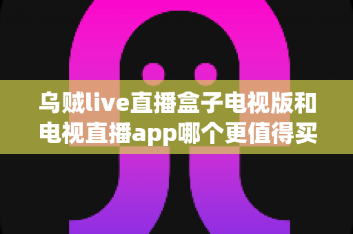 乌贼live直播盒子电视版和电视直播app哪个更值得买？2025年家庭观影选购终极指南