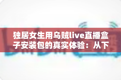 独居女生用乌贼live直播盒子安装包的真实体验：从下载安装到日常陪伴的全过程记录
