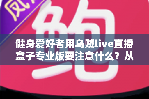 健身爱好者用乌贼live直播盒子专业版要注意什么?从设备调试到直播运营的完整避坑指南 健身爱好者用乌贼live直播盒子专业版要注意什么?从设备调试到直播运营的完整避坑指南
