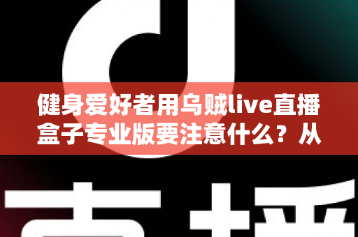健身爱好者用乌贼live直播盒子专业版要注意什么？从设备调试到直播运营的完整避坑指南