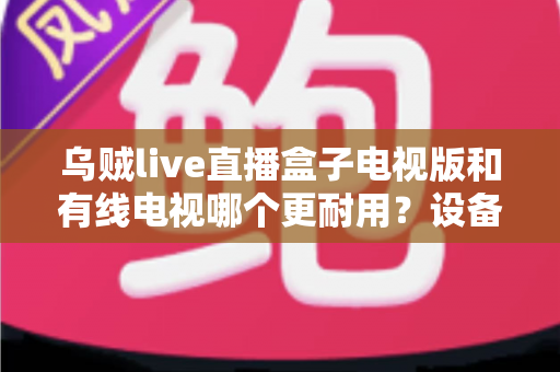 乌贼live直播盒子电视版和有线电视哪个更耐用？设备寿命与选购全攻略