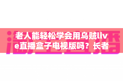 老人能轻松学会用乌贼live直播盒子电视版吗？长者零基础上手全指南