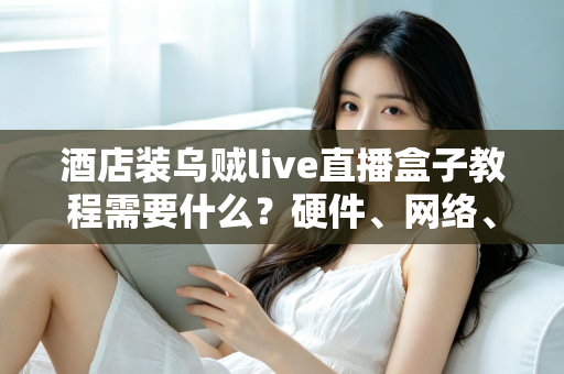 酒店装乌贼live直播盒子教程需要什么?硬件、网络、账号与安装步骤一站式准备清单 酒店装乌贼live直播盒子教程需要什么?硬件、网络、账号与安装步骤一站式准备清单