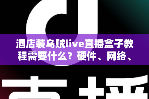 酒店装乌贼live直播盒子教程需要什么？硬件、网络、账号与安装步骤一站式准备清单