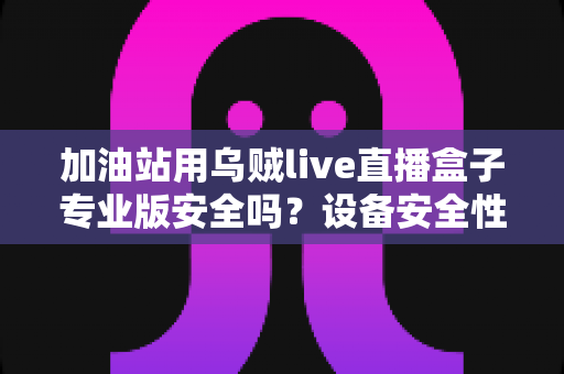 加油站用乌贼live直播盒子专业版安全吗？设备安全性全面解析与合规使用指南