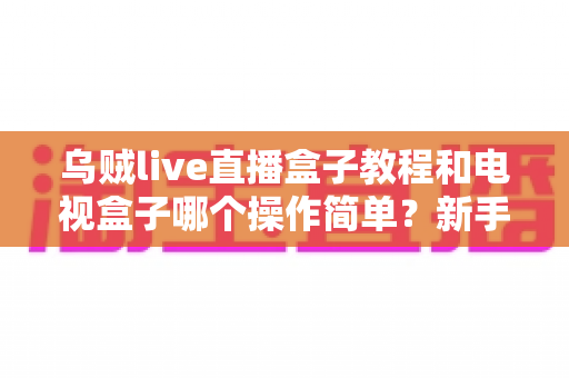 乌贼live直播盒子教程和电视盒子哪个操作简单？新手零基础入门全攻略与深度对比解析
