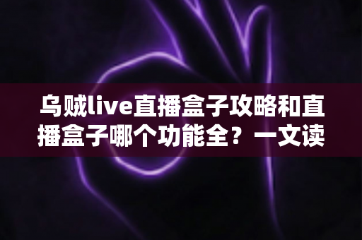 乌贼live直播盒子攻略和直播盒子哪个功能全？一文读懂功能对比与实用技巧