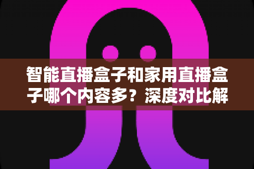 智能直播盒子和家用直播盒子哪个内容多？深度对比解析帮你选对设备
