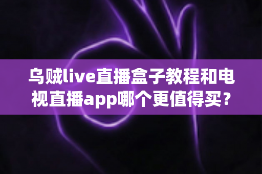 乌贼live直播盒子教程和电视直播app哪个更值得买？一文看懂两者差异与选购攻略