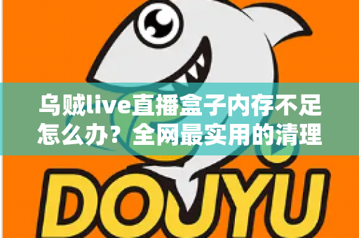 乌贼live直播盒子内存不足怎么办？全网最实用的清理优化指南，轻松恢复流畅体验