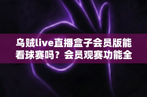 乌贼live直播盒子会员版能看球赛吗？会员观赛功能全解析与安全观看指南