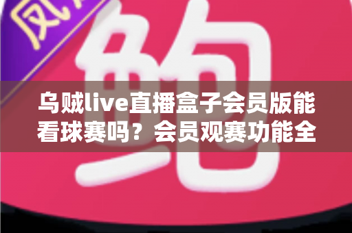 乌贼live直播盒子会员版能看球赛吗？会员观赛功能全解析与安全观看指南