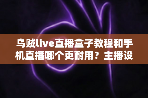 乌贼live直播盒子教程和手机直播哪个更耐用？主播设备选择全攻略深度解析