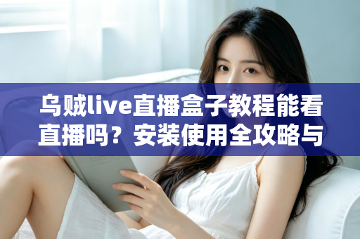 乌贼live直播盒子教程能看直播吗?安装使用全攻略与观看指南详解 乌贼live直播盒子教程能看直播吗?安装使用全攻略与观看指南详解