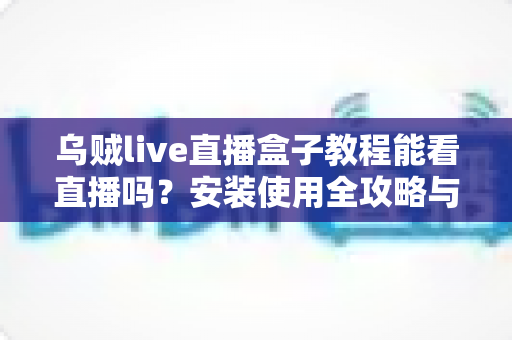 乌贼live直播盒子教程能看直播吗?安装使用全攻略与观看指南详解 乌贼live直播盒子教程能看直播吗?安装使用全攻略与观看指南详解