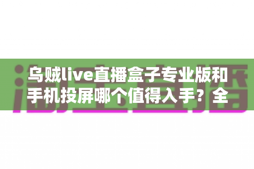 乌贼live直播盒子专业版和手机投屏哪个值得入手？全面对比解析助你做出明智选择
