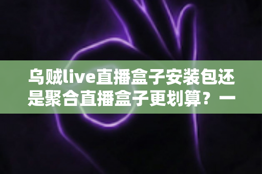 乌贼live直播盒子安装包还是聚合直播盒子更划算?一篇看懂两者差异的深度对比与选购指南 乌贼live直播盒子安装包还是聚合直播盒子更划算?一篇看懂两者差异的深度对比与选购指南