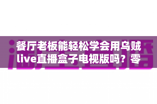 餐厅老板能轻松学会用乌贼live直播盒子电视版吗?零基础也能快速开播的实用指南 餐厅老板能轻松学会用乌贼live直播盒子电视版吗?零基础也能快速开播的实用指南