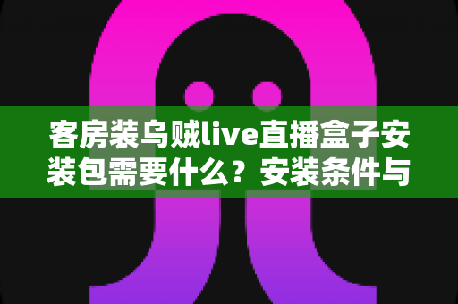 客房装乌贼live直播盒子安装包需要什么?安装条件与步骤全面解析 客房装乌贼live直播盒子安装包需要什么?安装条件与步骤全面解析