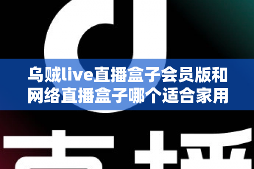 乌贼live直播盒子会员版和网络直播盒子哪个适合家用？家庭观影直播设备深度对比与避坑选购指南