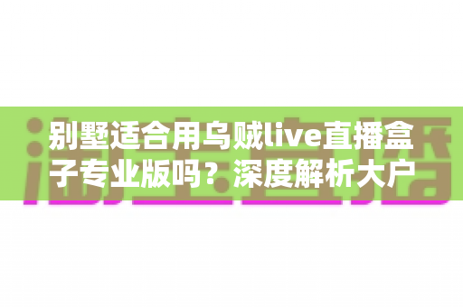 别墅适合用乌贼live直播盒子专业版吗?深度解析大户型用户的直播设备选择指南 别墅适合用乌贼live直播盒子专业版吗?深度解析大户型用户的直播设备选择指南