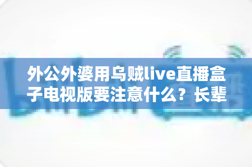 外公外婆用乌贼live直播盒子电视版要注意什么？长辈安全畅享大屏直播的实用指南
