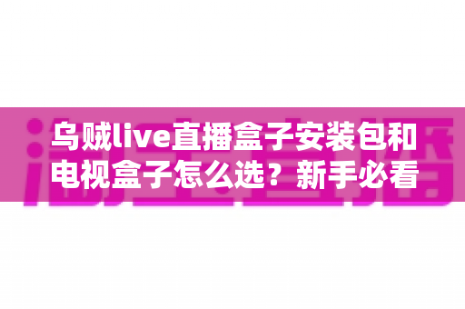 乌贼live直播盒子安装包和电视盒子怎么选？新手必看的安装与选购全攻略