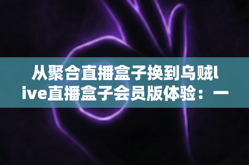 从聚合直播盒子换到乌贼live直播盒子会员版体验：一次真实换用后的深度评测与使用心得