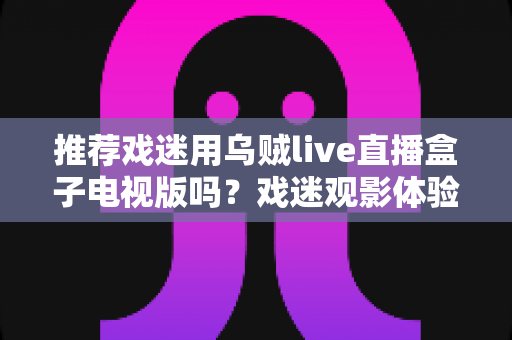推荐戏迷用乌贼live直播盒子电视版吗?戏迷观影体验全面评测与实用指南 推荐戏迷用乌贼live直播盒子电视版吗?戏迷观影体验全面评测与实用指南