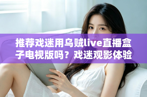 推荐戏迷用乌贼live直播盒子电视版吗？戏迷观影体验全面评测与实用指南