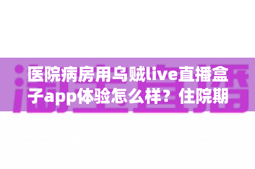 医院病房用乌贼live直播盒子app体验怎么样？住院期间娱乐新选择的全面测评与真实使用感受分享