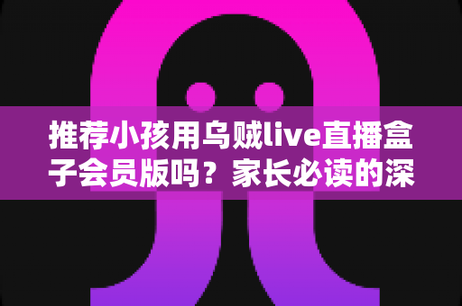 推荐小孩用乌贼live直播盒子会员版吗？家长必读的深度分析与安全使用指南
