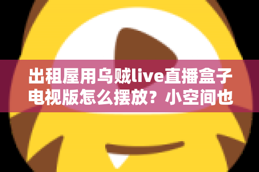 出租屋用乌贼live直播盒子电视版怎么摆放？小空间也能轻松打造舒适观影角的实用摆放指南