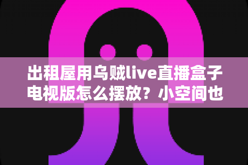 出租屋用乌贼live直播盒子电视版怎么摆放？小空间也能轻松打造舒适观影角的实用摆放指南