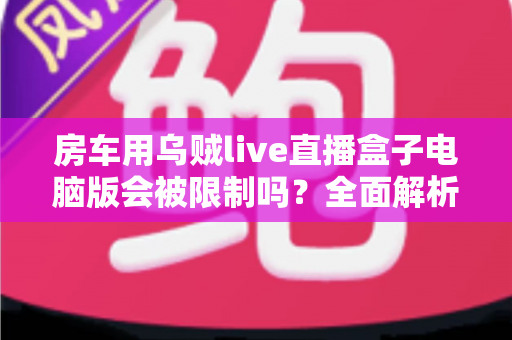 房车用乌贼live直播盒子电脑版会被限制吗？全面解析限制风险与实用应对指南