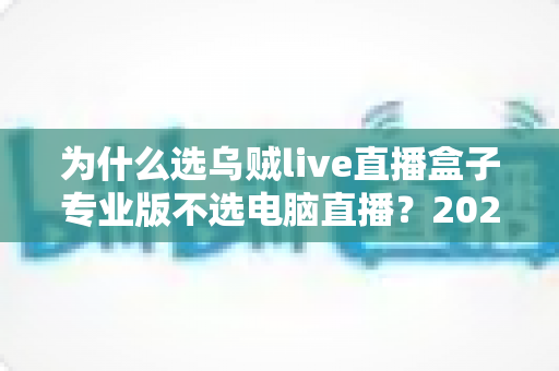 为什么选乌贼live直播盒子专业版不选电脑直播？2024年主播装备升级全攻略