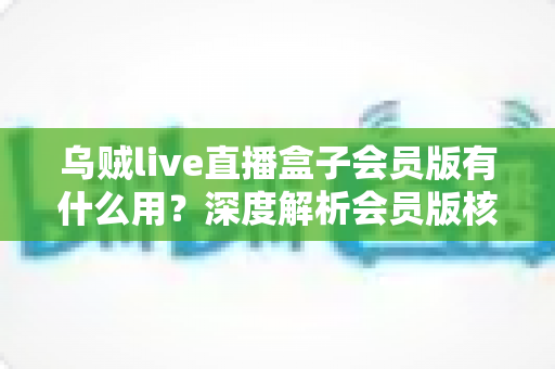 乌贼live直播盒子会员版有什么用？深度解析会员版核心功能与实用价值