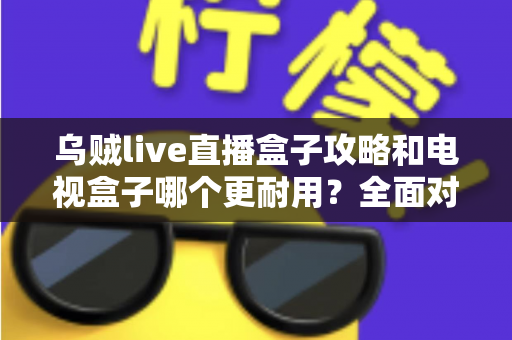 乌贼live直播盒子攻略和电视盒子哪个更耐用?全面对比与实用养护指南一次看懂 乌贼live直播盒子攻略和电视盒子哪个更耐用?全面对比与实用养护指南一次看懂