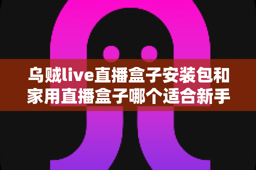 乌贼live直播盒子安装包和家用直播盒子哪个适合新手？新手主播入门选型全攻略