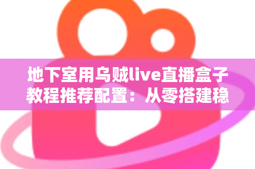 地下室用乌贼live直播盒子教程推荐配置:从零搭建稳定高清直播间的完整指南 地下室用乌贼live直播盒子教程推荐配置:从零搭建稳定高清直播间的完整指南