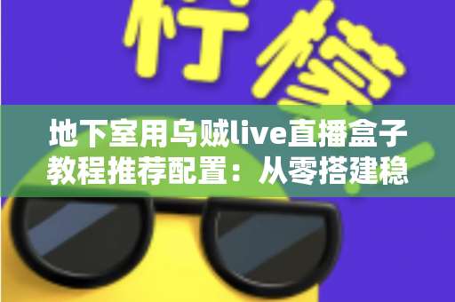 地下室用乌贼live直播盒子教程推荐配置：从零搭建稳定高清直播间的完整指南