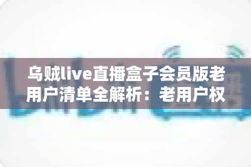 乌贼live直播盒子会员版老用户清单全解析：老用户权益、查询步骤与避坑指南