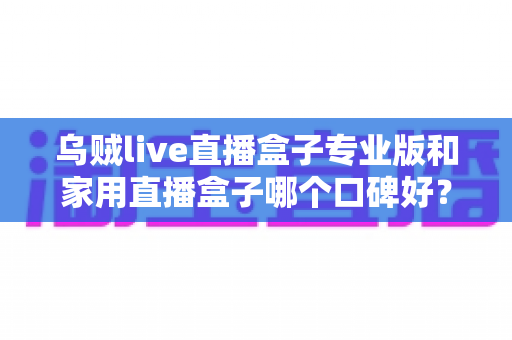 乌贼live直播盒子专业版和家用直播盒子哪个口碑好？全面对比测评与选购避坑指南