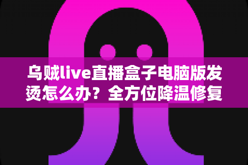 乌贼live直播盒子电脑版发烫怎么办?全方位降温修复攻略与预防指南大公开 乌贼live直播盒子电脑版发烫怎么办?全方位降温修复攻略与预防指南大公开