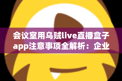 会议室用乌贼live直播盒子app注意事项全解析：企业高清直播必看的安全与操作指南